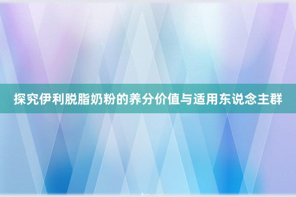 探究伊利脱脂奶粉的养分价值与适用东说念主群
