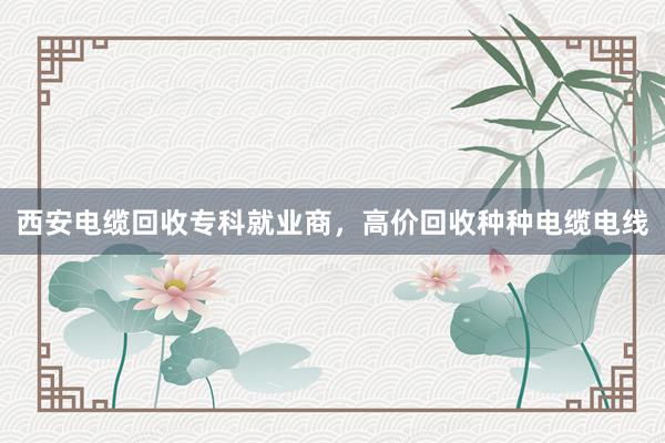 西安电缆回收专科就业商，高价回收种种电缆电线