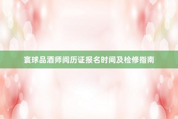 寰球品酒师阅历证报名时间及检修指南