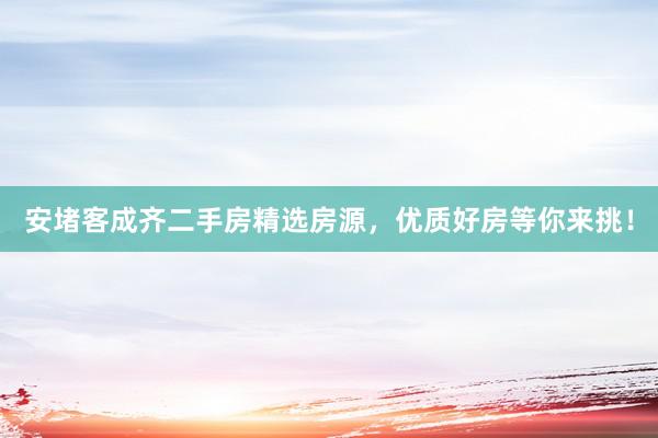 安堵客成齐二手房精选房源，优质好房等你来挑！
