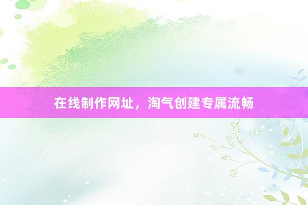 在线制作网址，淘气创建专属流畅